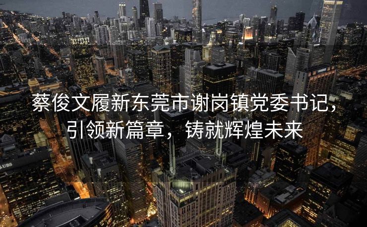 蔡俊文履新东莞市谢岗镇党委书记，引领新篇章，铸就辉煌未来