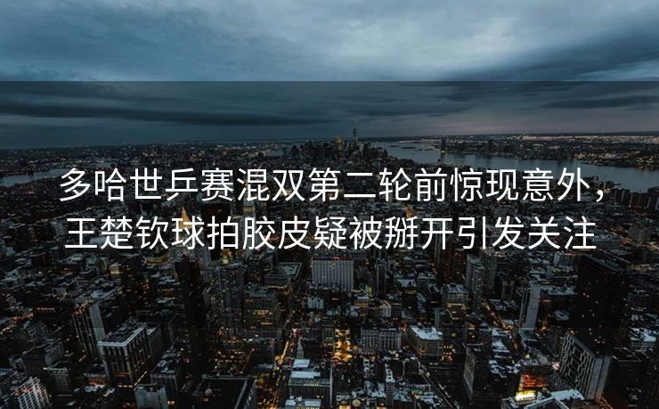 多哈世乒赛混双第二轮前惊现意外，王楚钦球拍胶皮疑被掰开引发关注