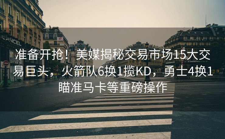 准备开抢！美媒揭秘交易市场15大交易巨头，火箭队6换1揽KD，勇士4换1瞄准马卡等重磅操作