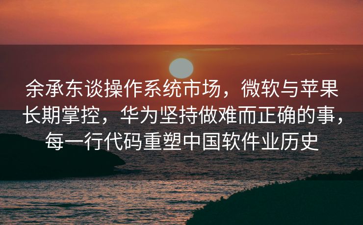 余承东谈操作系统市场，微软与苹果长期掌控，华为坚持做难而正确的事，每一行代码重塑中国软件业历史