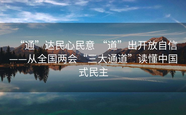 “通”达民心民意 “道”出开放自信——从全国两会“三大通道”读懂中国式民主