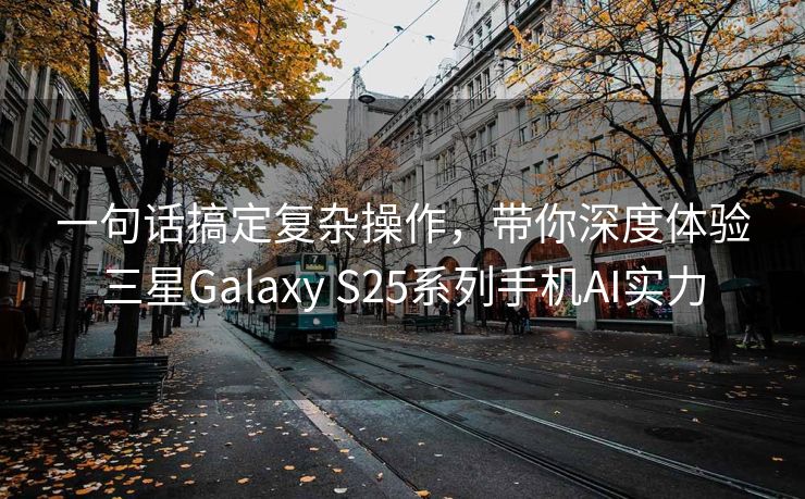 一句话搞定复杂操作，带你深度体验三星Galaxy S25系列手机AI实力