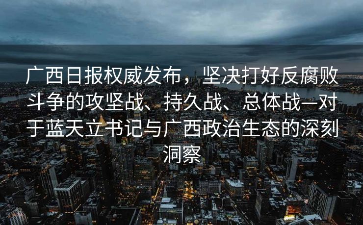 广西日报权威发布，坚决打好反腐败斗争的攻坚战、持久战、总体战—对于蓝天立书记与广西政治生态的深刻洞察