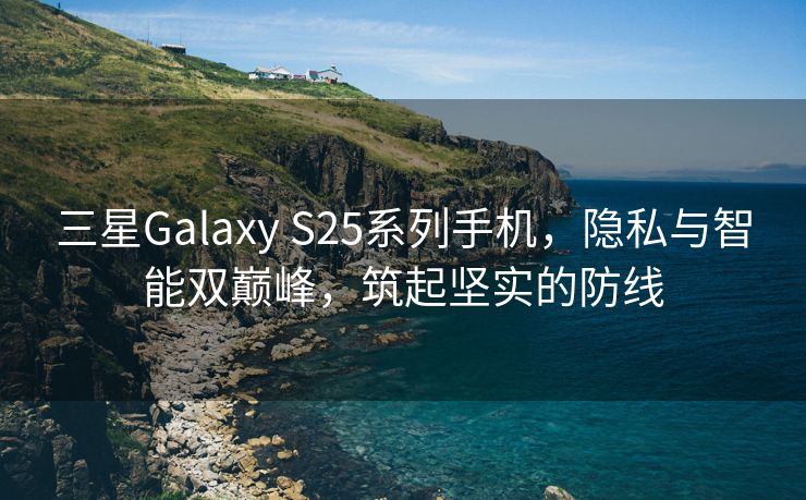 三星Galaxy S25系列手机，隐私与智能双巅峰，筑起坚实的防线