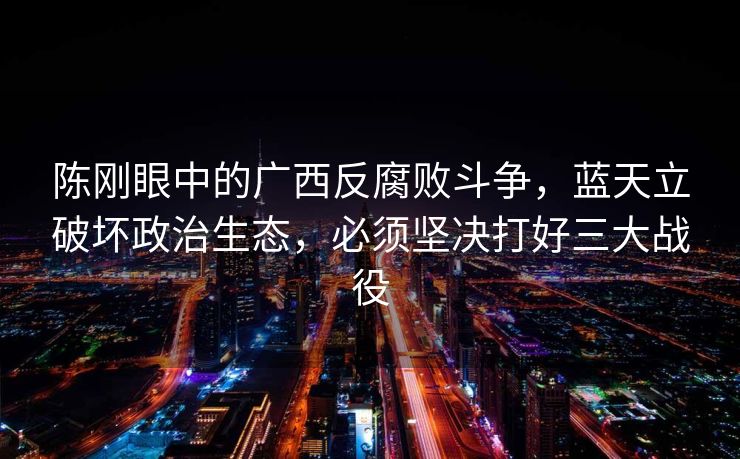 陈刚眼中的广西反腐败斗争，蓝天立破坏政治生态，必须坚决打好三大战役