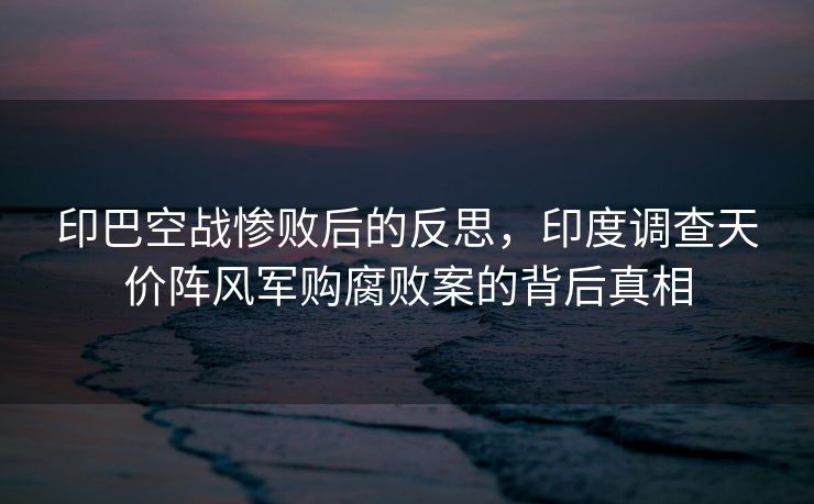 印巴空战惨败后的反思，印度调查天价阵风军购腐败案的背后真相