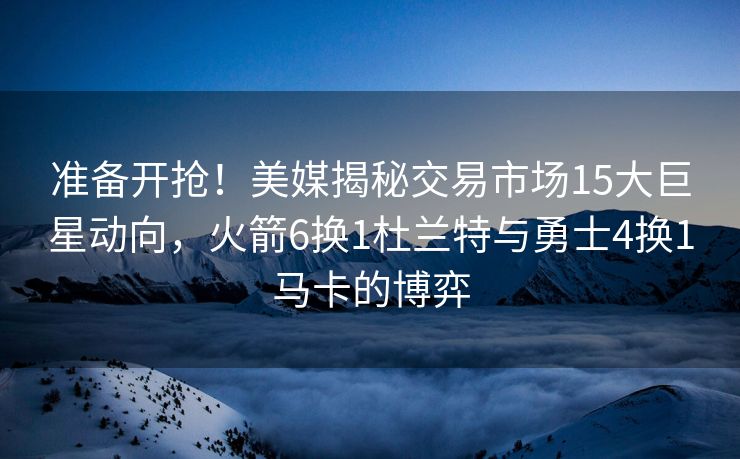 准备开抢！美媒揭秘交易市场15大巨星动向，火箭6换1杜兰特与勇士4换1马卡的博弈