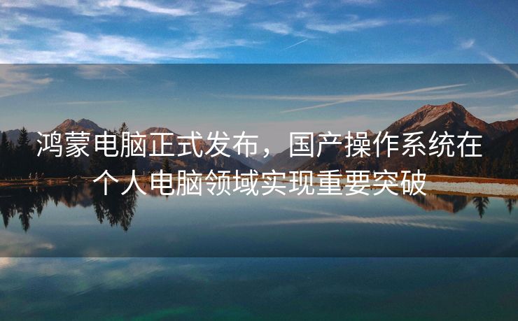 鸿蒙电脑正式发布，国产操作系统在个人电脑领域实现重要突破