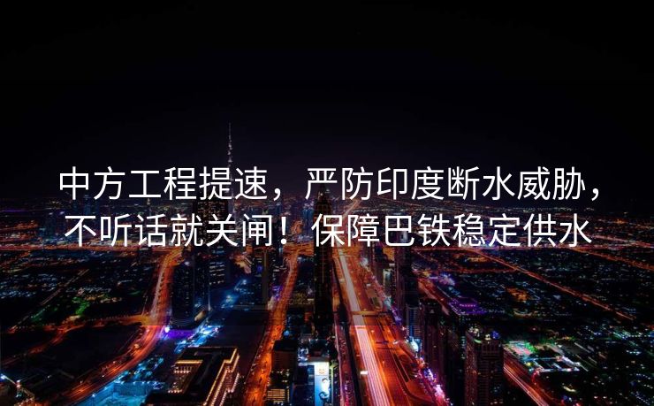 中方工程提速，严防印度断水威胁，不听话就关闸！保障巴铁稳定供水