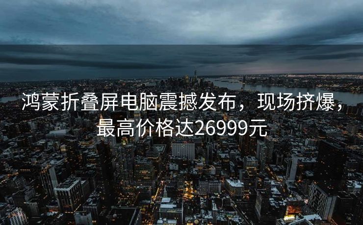 鸿蒙折叠屏电脑震撼发布，现场挤爆，最高价格达26999元