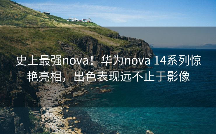 史上最强nova！华为nova 14系列惊艳亮相，出色表现远不止于影像