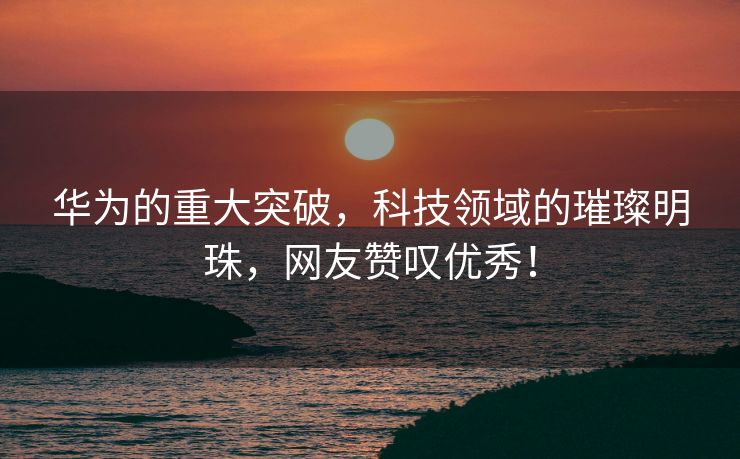 华为的重大突破，科技领域的璀璨明珠，网友赞叹优秀！