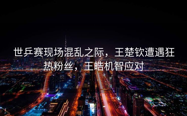 世乒赛现场混乱之际，王楚钦遭遇狂热粉丝，王皓机智应对
