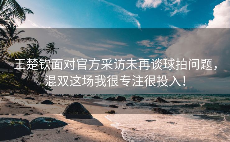 王楚钦面对官方采访未再谈球拍问题，混双这场我很专注很投入！