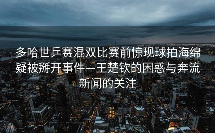 多哈世乒赛混双比赛前惊现球拍海绵疑被掰开事件—王楚钦的困惑与奔流新闻的关注