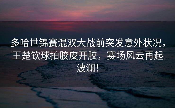 多哈世锦赛混双大战前突发意外状况，王楚钦球拍胶皮开胶，赛场风云再起波澜！