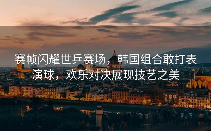 赛帧闪耀世乒赛场，韩国组合敢打表演球，欢乐对决展现技艺之美
