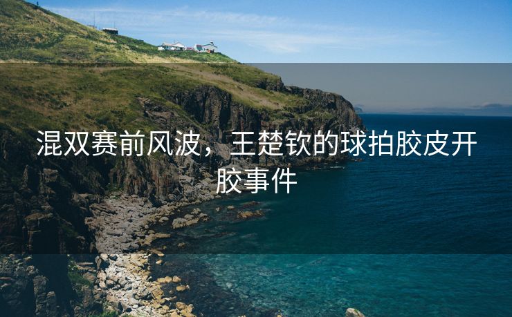 混双赛前风波，王楚钦的球拍胶皮开胶事件