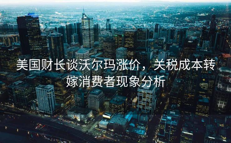美国财长谈沃尔玛涨价，关税成本转嫁消费者现象分析