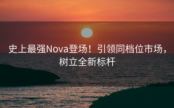 史上最强Nova登场！引领同档位市场，树立全新标杆