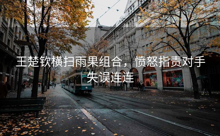 王楚钦横扫雨果组合，愤怒指责对手失误连连