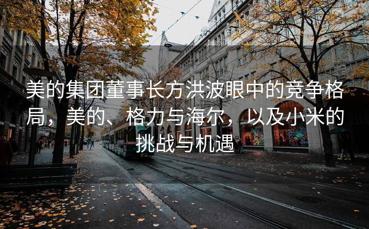 美的集团董事长方洪波眼中的竞争格局，美的、格力与海尔，以及小米的挑战与机遇