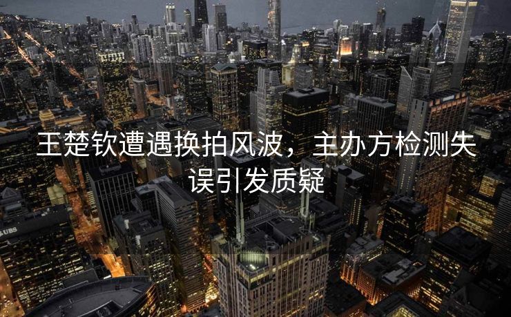 王楚钦遭遇换拍风波，主办方检测失误引发质疑