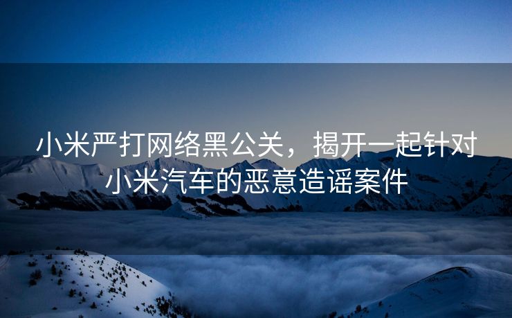 小米严打网络黑公关，揭开一起针对小米汽车的恶意造谣案件