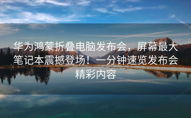 华为鸿蒙折叠电脑发布会，屏幕最大笔记本震撼登场！一分钟速览发布会精彩内容