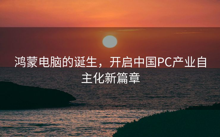 鸿蒙电脑的诞生，开启中国PC产业自主化新篇章