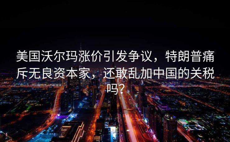 美国沃尔玛涨价引发争议，特朗普痛斥无良资本家，还敢乱加中国的关税吗？