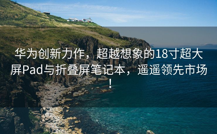 华为创新力作，超越想象的18寸超大屏Pad与折叠屏笔记本，遥遥领先市场！