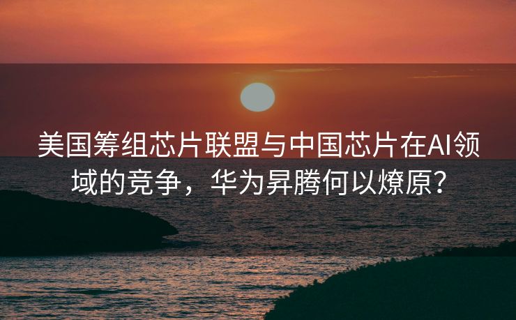美国筹组芯片联盟与中国芯片在AI领域的竞争，华为昇腾何以燎原？