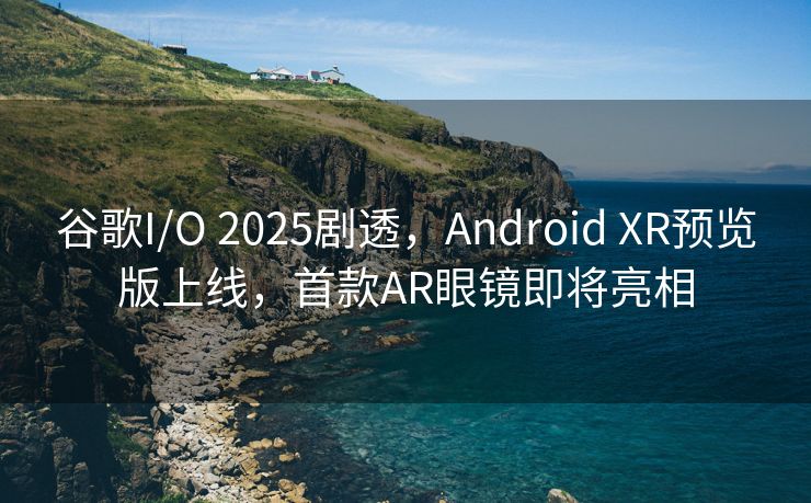 谷歌I/O 2025剧透，Android XR预览版上线，首款AR眼镜即将亮相