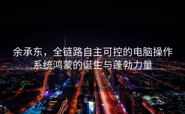 余承东，全链路自主可控的电脑操作系统鸿蒙的诞生与蓬勃力量
