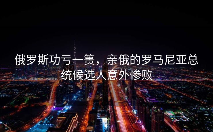俄罗斯功亏一篑，亲俄的罗马尼亚总统候选人意外惨败
