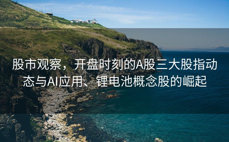 股市观察，开盘时刻的A股三大股指动态与AI应用、锂电池概念股的崛起
