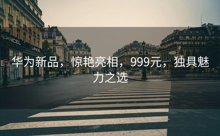 华为新品，惊艳亮相，999元，独具魅力之选