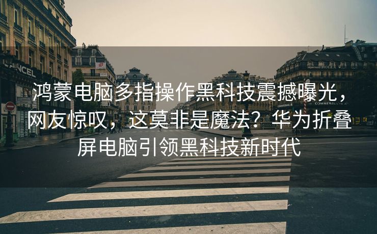 鸿蒙电脑多指操作黑科技震撼曝光，网友惊叹，这莫非是魔法？华为折叠屏电脑引领黑科技新时代