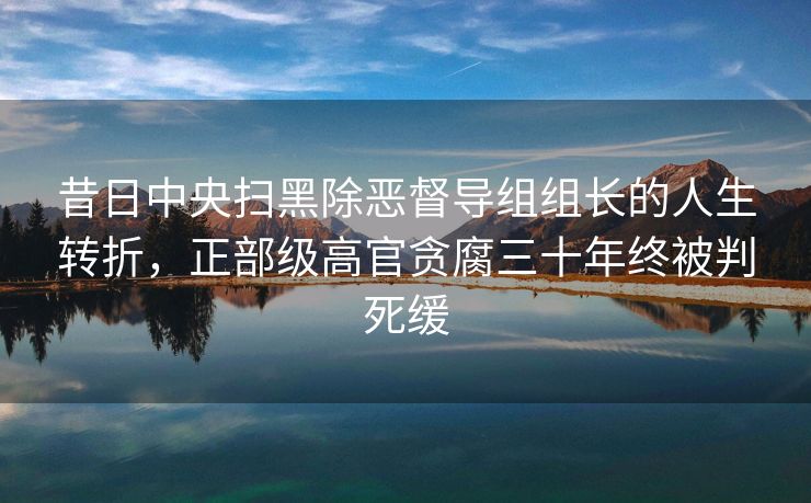 昔日中央扫黑除恶督导组组长的人生转折，正部级高官贪腐三十年终被判死缓