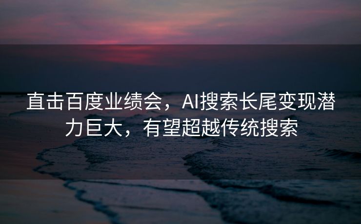 直击百度业绩会，AI搜索长尾变现潜力巨大，有望超越传统搜索