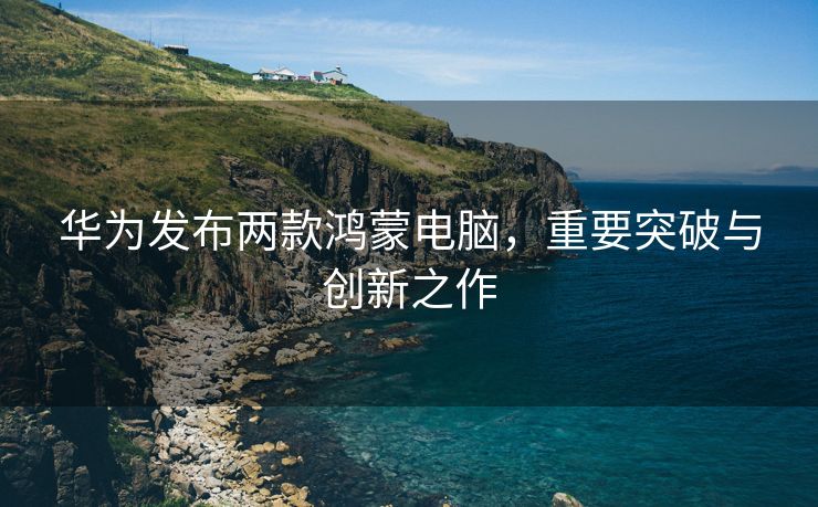华为发布两款鸿蒙电脑，重要突破与创新之作