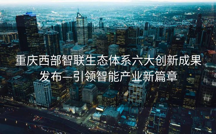 重庆西部智联生态体系六大创新成果发布—引领智能产业新篇章