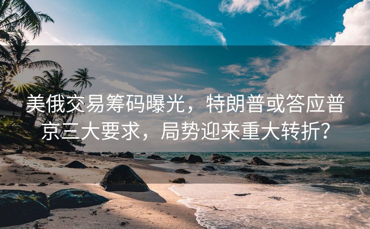 美俄交易筹码曝光，特朗普或答应普京三大要求，局势迎来重大转折？