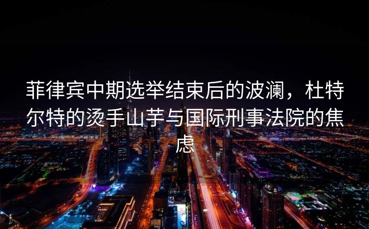 菲律宾中期选举结束后的波澜，杜特尔特的烫手山芋与国际刑事法院的焦虑