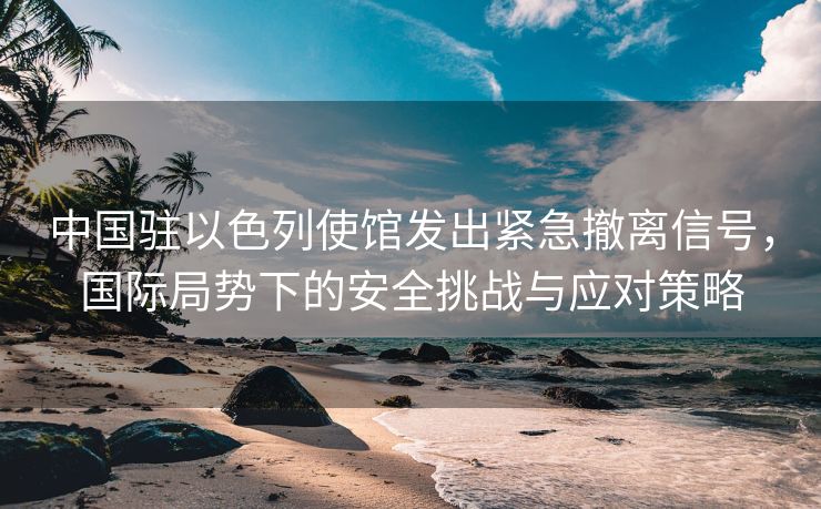 中国驻以色列使馆发出紧急撤离信号，国际局势下的安全挑战与应对策略