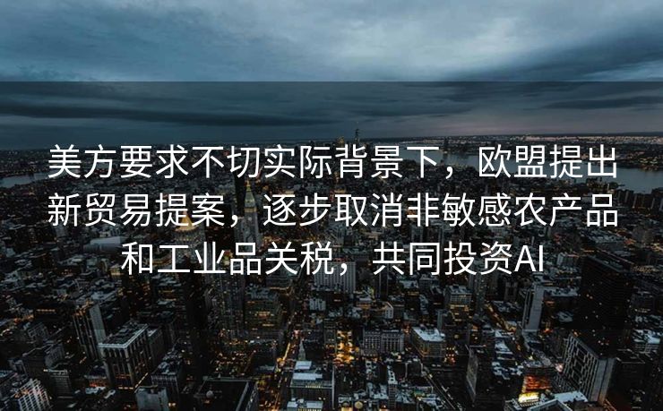 美方要求不切实际背景下，欧盟提出新贸易提案，逐步取消非敏感农产品和工业品关税，共同投资AI