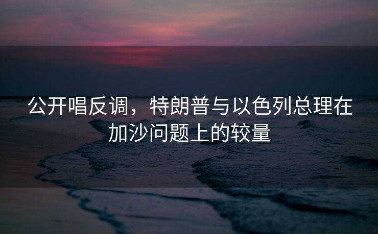 公开唱反调，特朗普与以色列总理在加沙问题上的较量