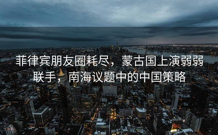 菲律宾朋友圈耗尽，蒙古国上演弱弱联手，南海议题中的中国策略