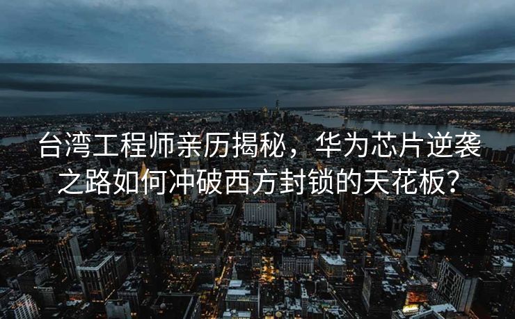 台湾工程师亲历揭秘，华为芯片逆袭之路如何冲破西方封锁的天花板？